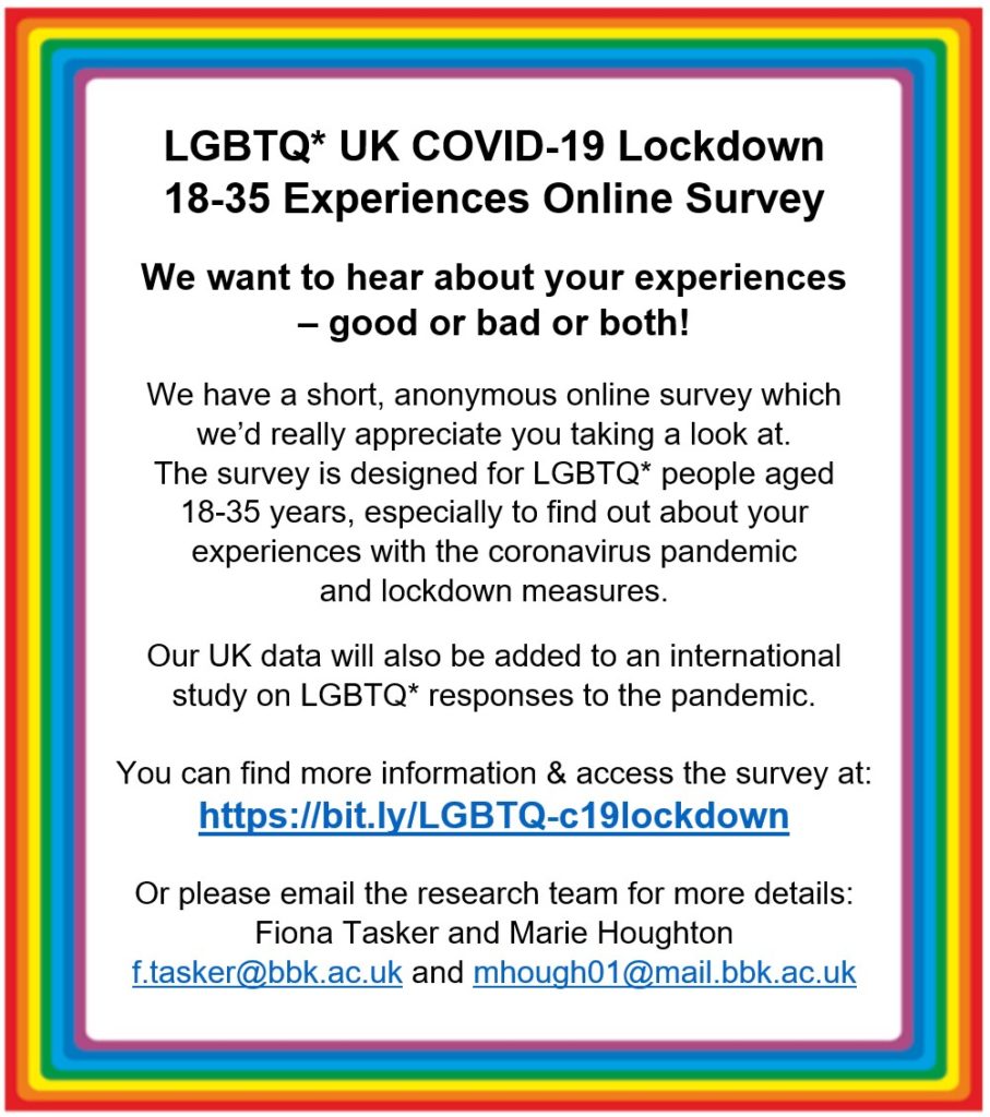 Flyer promoting Fiona's lockdown survey. It reads: LGBTQ+ UK Covid-19 Lockdown. 18 to 35 Experiences Online Survey. We want to hear about your experiences - good or bad or both! We have a short, anonymous online survey which we'd really appreciate you taking a look at. The survey is designed for LGBTQ+ people aged 18 to 35 years, especially to find out about your experiences with the virus pandemic and lockdown measures.

Our UK data will also be added to an international study on LGBTQ+ responses to the pandemic.

You can find out more information and access the survey at https://bit.ly/LGBTQ-c19lockdown

Or please email the research team for more details: Fiona Tasker and Marie Houghton. f.tasker@bbk.ac.uk and mhough01@mail.bbk.ac.uk.